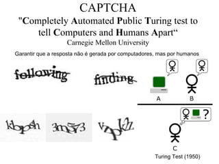 CAPTCHA
 "Completely Automated Public Turing test to
     tell Computers and Humans Apart“
                   Carnegie Mellon University
Garantir que a resposta não é gerada por computadores, mas por humanos




                                                     Turing Test (1950)
 