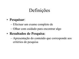 Definições
• Pesquisar:
  – Efectuar um exame completo de
  – Olhar com cuidado para encontrar algo
• Resultados de Pesquisa:
  – Apresentação do conteúdo que corresponde aos
    critérios de pesquisa
 