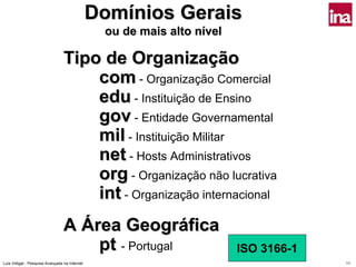 Domínios Gerais
                                                ou de mais alto nível

                                 Tipo de Organização
                                     com - Organização Comercial
                                     edu - Instituição de Ensino
                                     gov - Entidade Governamental
                                     mil - Instituição Militar
                                     net - Hosts Administrativos
                                     org - Organização não lucrativa
                                     int - Organização internacional
                                 A Área Geográfica
                                     pt - Portugal                      ISO 3166-1
Luís Vidigal - Pesquisa Avançada na Internet                                         11
 