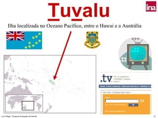 Tuvalu
       Ilha localizada no Oceano Pacífico, entre o Hawai e a Austrália




Luís Vidigal - Pesquisa Avançada na Internet                             12
 