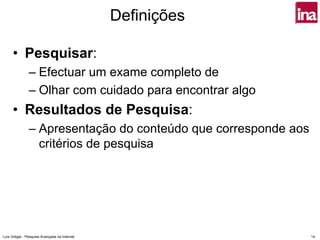 Definições

      • Pesquisar:
                – Efectuar um exame completo de
                – Olhar com cuidado para encontrar algo
      • Resultados de Pesquisa:
                – Apresentação do conteúdo que corresponde aos
                  critérios de pesquisa




Luís Vidigal - Pesquisa Avançada na Internet                     14
 