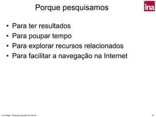Porque pesquisamos

      •      Para ter resultados
      •      Para poupar tempo
      •      Para explorar recursos relacionados
      •      Para facilitar a navegação na Internet




Luís Vidigal - Pesquisa Avançada na Internet                   16
 