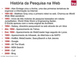 História da Pesquisa na Web
   •      1990 - Alan Emtage criou o Archie, uma das primeiras tentativas de
          organizar a informação na Internet.
   •      1991-92 - Matthew Gray criou o primeiro robot na web. Chamou-se World
          Wide Web wanderer.
   •      1993 - Início de três motores de pesquisa baseados em robots:
          JumpStation, World Wide Worm e Engineering Spider.
          O Excite apreceu com o nome original de Architext.
   •      1994 - Galaxy, directório pesquisável na web através de um ídice
   •      Abr. 1994 - Aparecimento do Yahoo.
   •      Out. 1994 - Aparecimento do WebCrawler logo seguido do Lycos.
   •      1995 - Aparecimento do Infoseek, do AltaVista e do SAPO
   •      1996 - HotBot, MetaCrawler, SaavySearch e Ask Jeeves
   •      1998 - Google
   •      1999 - All The Wueb
   •      2004 - MSN Search
   •      2008 - Cuil
   •      2009 - Bing
Luís Vidigal - Pesquisa Avançada na Internet                                      17
 