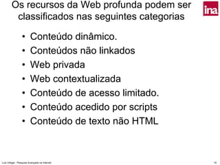 Os recursos da Web profunda podem ser
         classificados nas seguintes categorias

                 •       Conteúdo dinâmico.
                 •       Conteúdos não linkados
                 •       Web privada
                 •       Web contextualizada
                 •       Conteúdo de acesso limitado.
                 •       Conteúdo acedido por scripts
                 •       Conteúdo de texto não HTML



Luís Vidigal - Pesquisa Avançada na Internet            19
 