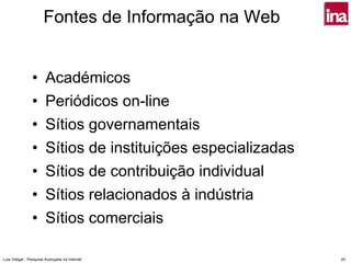 Fontes de Informação na Web


                •      Académicos
                •      Periódicos on-line
                •      Sítios governamentais
                •      Sítios de instituições especializadas
                •      Sítios de contribuição individual
                •      Sítios relacionados à indústria
                •      Sítios comerciais

Luís Vidigal - Pesquisa Avançada na Internet                   20
 