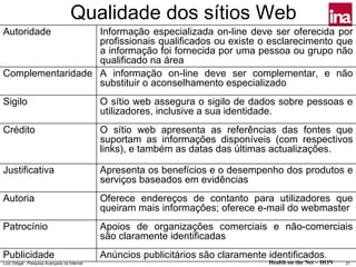 Qualidade dos sítios Web
Autoridade        Informação especializada on-line deve ser oferecida por
                  profissionais qualificados ou existe o esclarecimento que
                  a informação foi fornecida por uma pessoa ou grupo não
                  qualificado na área
Complementaridade A informação on-line deve ser complementar, e não
                  substituir o aconselhamento especializado
Sigilo                                         O sítio web assegura o sigilo de dados sobre pessoas e
                                               utilizadores, inclusive a sua identidade.
Crédito                                        O sítio web apresenta as referências das fontes que
                                               suportam as informações disponíveis (com respectivos
                                               links), e também as datas das últimas actualizações.

Justificativa                                  Apresenta os benefícios e o desempenho dos produtos e
                                               serviços baseados em evidências
Autoria                                        Oferece endereços de contanto para utilizadores que
                                               queiram mais informações; oferece e-mail do webmaster
Patrocínio                                     Apoios de organizações comerciais e não-comerciais
                                               são claramente identificadas
Publicidade                                    Anúncios publicitários são claramente identificados.
Luís Vidigal - Pesquisa Avançada na Internet                                         Health on the Net – HON   21
 
