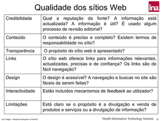 Qualidade dos sítios Web
     Credibilidade                             Qual a reputação da fonte? A informação está
                                               actualizada? A informação é útil? É usado algum
                                               processo de revisão editorial?
     Conteúdo                                  O conteúdo é preciso e completo? Existem termos de
                                               responsabilidade no sítio?
     Transparência                             O propósito do sítio web é apresentado?
     Links                                     O sítio web oferece links para informações relevantes,
                                               actualizadas, precisas e de confiança? Os links são de
                                               fácil navegação?
     Design                                    O design é acessível? A navegação e buscas no site são
                                               fáceis de serem feitas?
     Interactividade                           Estão incluídos mecanismos de feedback ao utilizador?

     Limitações                                Está claro se o propósito é a divulgação e venda de
                                               produtos e serviços ou a divulgação de informação?
Luís Vidigal - Pesquisa Avançada na Internet                               Health Information Technology Institute   22
 