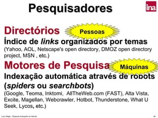 Pesquisadores
   Directórios                                 Pessoas
   Índice de links organizados por temas
   (Yahoo, AOL, Netscape's open directory, DMOZ open directory
   project, MSN , etc.)

   Motores de Pesquisa                                   Máquinas
   Indexação automática através de robots
   (spiders ou searchbots)
   (Google, Teoma, Inktomi, AllTheWeb.com (FAST), Alta Vista,
   Excite, Magellan, Webcrawler, Hotbot, Thunderstone, What U
   Seek, Lycos, etc.)
Luís Vidigal - Pesquisa Avançada na Internet                        26
 