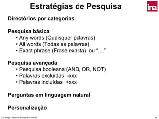 Estratégias de Pesquisa
        Directórios por categorias

        Pesquisa básica
          • Any words (Quaisquer palavras)
          • All words (Todas as palavras)
          • Exact phrase (Frase exacta) ou “....”

        Pesquisa avançada
          • Pesquisa booleana (AND, OR, NOT)
          • Palavras excluídas -xxx
          • Palavras incluídas +xxx

        Perguntas em linguagem natural

        Personalização
Luís Vidigal - Pesquisa Avançada na Internet                 28
 