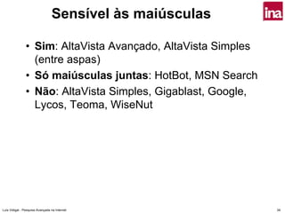 Sensível às maiúsculas

                • Sim: AltaVista Avançado, AltaVista Simples
                  (entre aspas)
                • Só maiúsculas juntas: HotBot, MSN Search
                • Não: AltaVista Simples, Gigablast, Google,
                  Lycos, Teoma, WiseNut




Luís Vidigal - Pesquisa Avançada na Internet                   34
 