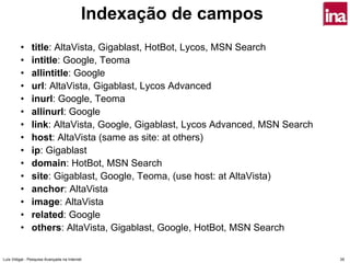 Indexação de campos
         •      title: AltaVista, Gigablast, HotBot, Lycos, MSN Search
         •      intitle: Google, Teoma
         •      allintitle: Google
         •      url: AltaVista, Gigablast, Lycos Advanced
         •      inurl: Google, Teoma
         •      allinurl: Google
         •      link: AltaVista, Google, Gigablast, Lycos Advanced, MSN Search
         •      host: AltaVista (same as site: at others)
         •      ip: Gigablast
         •      domain: HotBot, MSN Search
         •      site: Gigablast, Google, Teoma, (use host: at AltaVista)
         •      anchor: AltaVista
         •      image: AltaVista
         •      related: Google
         •      others: AltaVista, Gigablast, Google, HotBot, MSN Search


Luís Vidigal - Pesquisa Avançada na Internet                                     35
 