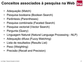 Conceitos associados à pesquisa na Web

      •       Adequação (Match)
      •       Pesquisa booleana (Boolean Search)
      •       Parêntesis (Parentheses)
      •       Pesquisa combinada (Faceted Search)
      •       Pesquisa vectorial (Vector Search)
      •       Pergunta (Query)
      •       Linguagem Natural (Natural Language Processing - NLP)
      •       Adequação difusa (Fuzzy Matching)
      •       Lista de resultados (Results List)
      •       Peso (Weighting)
      •       Precisão (Recall and Precision)


Luís Vidigal - Pesquisa Avançada na Internet                          37
 