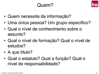 Quem?

      • Quem necessita da informação?
      • Uma única pessoa? Um grupo específico?
      • Qual o nível de conhecimento sobre o
        assunto?
      • Qual o nível de formação? Qual o nível de
        estudos?
      • A que título?
      • Qual o estatuto? Qual a função? Qual o
        nível de responsabilidade?
Luís Vidigal - Pesquisa Avançada na Internet           38
 