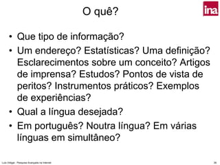 O quê?

      • Que tipo de informação?
      • Um endereço? Estatísticas? Uma definição?
        Esclarecimentos sobre um conceito? Artigos
        de imprensa? Estudos? Pontos de vista de
        peritos? Instrumentos práticos? Exemplos
        de experiências?
      • Qual a língua desejada?
      • Em português? Noutra língua? Em várias
        línguas em simultâneo?

Luís Vidigal - Pesquisa Avançada na Internet            39
 