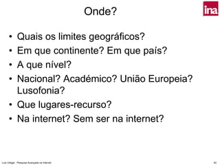 Onde?

      • Quais os limites geográficos?
      • Em que continente? Em que país?
      • A que nível?
      • Nacional? Académico? União Europeia?
        Lusofonia?
      • Que lugares-recurso?
      • Na internet? Sem ser na internet?



Luís Vidigal - Pesquisa Avançada na Internet           40
 