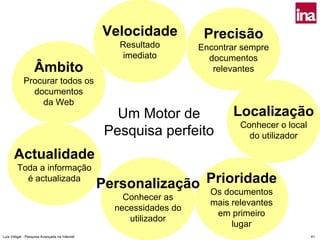 Velocidade           Precisão
                                                  Resultado        Encontrar sempre
                                                   imediato          documentos
                   Âmbito                                             relevantes
            Procurar todos os
              documentos
                da Web
                                                  Um Motor de             Localização
                                                                            Conhecer o local
                                                Pesquisa perfeito             do utilizador

      Actualidade
        Toda a informação
          é actualizada
                                               Personalização Prioridade
                                                              Os documentos
                                                   Conhecer as
                                                                     mais relevantes
                                                 necessidades do
                                                                      em primeiro
                                                    utilizador
                                                                          lugar
Luís Vidigal - Pesquisa Avançada na Internet                                                   41
 