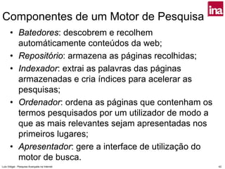 Componentes de um Motor de Pesquisa
      • Batedores: descobrem e recolhem
        automáticamente conteúdos da web;
      • Repositório: armazena as páginas recolhidas;
      • Indexador: extrai as palavras das páginas
        armazenadas e cria índices para acelerar as
        pesquisas;
      • Ordenador: ordena as páginas que contenham os
        termos pesquisados por um utilizador de modo a
        que as mais relevantes sejam apresentadas nos
        primeiros lugares;
      • Apresentador: gere a interface de utilização do
        motor de busca.
Luís Vidigal - Pesquisa Avançada na Internet              42
 