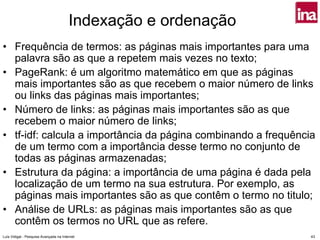 Indexação e ordenação
• Frequência de termos: as páginas mais importantes para uma
  palavra são as que a repetem mais vezes no texto;
• PageRank: é um algoritmo matemático em que as páginas
  mais importantes são as que recebem o maior número de links
  ou links das páginas mais importantes;
• Número de links: as páginas mais importantes são as que
  recebem o maior número de links;
• tf-idf: calcula a importância da página combinando a frequência
  de um termo com a importância desse termo no conjunto de
  todas as páginas armazenadas;
• Estrutura da página: a importância de uma página é dada pela
  localização de um termo na sua estrutura. Por exemplo, as
  páginas mais importantes são as que contêm o termo no titulo;
• Análise de URLs: as páginas mais importantes são as que
  contêm os termos no URL que as refere.
Luís Vidigal - Pesquisa Avançada na Internet                    43
 