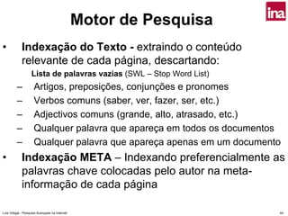 Motor de Pesquisa
•            Indexação do Texto - extraindo o conteúdo
             relevante de cada página, descartando:
                   Lista de palavras vazias (SWL – Stop Word List)
         –           Artigos, preposições, conjunções e pronomes
         –           Verbos comuns (saber, ver, fazer, ser, etc.)
         –           Adjectivos comuns (grande, alto, atrasado, etc.)
         –           Qualquer palavra que apareça em todos os documentos
         –           Qualquer palavra que apareça apenas em um documento
•            Indexação META – Indexando preferencialmente as
             palavras chave colocadas pelo autor na meta-
             informação de cada página

Luís Vidigal - Pesquisa Avançada na Internet                           44
 
