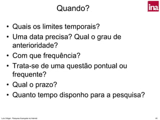 Quando?

      • Quais os limites temporais?
      • Uma data precisa? Qual o grau de
        anterioridade?
      • Com que frequência?
      • Trata-se de uma questão pontual ou
        frequente?
      • Qual o prazo?
      • Quanto tempo disponho para a pesquisa?


Luís Vidigal - Pesquisa Avançada na Internet             45
 