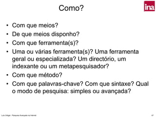 Como?

      • Com que meios?
      • De que meios disponho?
      • Com que ferramenta(s)?
      • Uma ou várias ferramenta(s)? Uma ferramenta
        geral ou especializada? Um directório, um
        indexante ou um metapesquisador?
      • Com que método?
      • Com que palavras-chave? Com que sintaxe? Qual
        o modo de pesquisa: simples ou avançada?


Luís Vidigal - Pesquisa Avançada na Internet            47
 