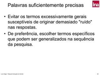Palavras suficientemente precisas

      • Evitar os termos excessivamente gerais
        susceptíveis de originar demasiado "ruído"
        nas respostas.
      • De preferência, escolher termos específicos
        que podem ser generalizados na sequência
        da pesquisa.




Luís Vidigal - Pesquisa Avançada na Internet          48
 