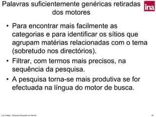 Palavras suficientemente genéricas retiradas
                dos motores
      • Para encontrar mais facilmente as
        categorias e para identificar os sítios que
        agrupam matérias relacionadas com o tema
        (sobretudo nos directórios).
      • Filtrar, com termos mais precisos, na
        sequência da pesquisa.
      • A pesquisa torna-se mais produtiva se for
        efectuada na língua do motor de busca.


Luís Vidigal - Pesquisa Avançada na Internet          49
 