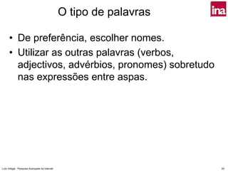 O tipo de palavras

      • De preferência, escolher nomes.
      • Utilizar as outras palavras (verbos,
        adjectivos, advérbios, pronomes) sobretudo
        nas expressões entre aspas.




Luís Vidigal - Pesquisa Avançada na Internet                        50
 
