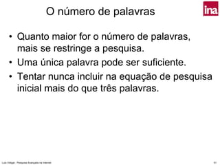 O número de palavras

      • Quanto maior for o número de palavras,
        mais se restringe a pesquisa.
      • Uma única palavra pode ser suficiente.
      • Tentar nunca incluir na equação de pesquisa
        inicial mais do que três palavras.




Luís Vidigal - Pesquisa Avançada na Internet                  51
 