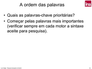 A ordem das palavras

      • Quais as palavras-chave prioritárias?
      • Começar pelas palavras mais importantes
        (verificar sempre em cada motor a sintaxe
        aceite para pesquisa).




Luís Vidigal - Pesquisa Avançada na Internet                   52
 