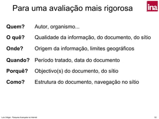 Para uma avaliação mais rigorosa

      Quem?                              Autor, organismo...

      O quê?                             Qualidade da informação, do documento, do sítio

      Onde?                              Origem da informação, limites geográficos

      Quando? Período tratado, data do documento

      Porquê?                            Objectivo(s) do documento, do sítio

      Como?                              Estrutura do documento, navegação no sítio




Luís Vidigal - Pesquisa Avançada na Internet                                               53
 