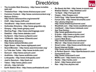 Directórios
•      The Invisible Web Directory - http://www.invisible-
       web.net/                                              •   Re-Quest dot Net - http://www.re-quest.net/
                                                             •   Blakkat Station - http://blakkat.com/
•      ThisIsOurYear - http://www.thisisouryear.com/
                                                             •   1st Spot - http://1st-spot.net/
•      Common Content - http://www.commoncontent.org/
                                                             •   Hoppa - http://hoppa.com/
•      Nations Online -                                      •   Fetch Dog - http://www.fetchdog.com/
       http://www.nationsonline.org/oneworld/
                                                             •   Forum Zilla - http://www.forumzilla.com/
•      Chiff - http://www.chiff.com/                         •   The Library Channel -
•      VisioBrand - http://www.visiobrand.com/                   http://www.thelibrarychannel.com/
•      GoGuides Directory - http://www.goguides.org          •   Wealth24.com - http://www.wealth24.com/
•      Gimpsy - http://www.gimpsy.com/                       •   intelSeek! - http://www.intelseek.com/
•      Starting Page - http://www.startingpage.com/          •   Got That Online -
                                                                 http://www.gotthatonline.com/
•      DateDex - http://www.datedex.com/                     •   E-lynks - http://www.e-lynks.com/
•      Surfpoint - http://www.surfpoint.com/                 •   GirlHoo - http://www.girlhoo.com/
•      123World - http://www.123world.com/                   •   Leon's Web Brain -
•      Web World Directory -                                     http://www.leonatkinson.com/brain/
       http://www.webworldindex.com/                         •   iMarvel - http://www.imarvel.com/
•      Sight Quest - http://www.sightquest.com/              •   Smart Links - http://www.smartlinks.org/
•      SearchMonster - http://www.searchmonster.org/         •   Smart Internet Guide -
                                                                 http://www.smartinternetguide.com/
•      La Toile des Toiles - http://www.la-toile.com/
                                                             •   A Perfect Search - http://aperfectsearch.com/
•      Somuch - http://www.somuch.com/                       •   Consumer2.com -
•      Andilinks - http://www.andilinks.com/                     http://www.consumer2.com/
•      Linkopedia - http://www.linkopedia.com/               •   MVRU.com - http://www.mvru.com
•      Josh's Sanctum - http://josh.nu/                      •   Ranks - http://ranks.com/
•      Yakeo - http://www.yakeo.com/                         •   Aeiwi - http://www.aeiwi.com/
•      All.info - http://all.info/                           •   Rex - http://rex.skyline.net/
•      Earth Station Nine - http://www.earthstation9.com/
Luís Vidigal - Pesquisa Avançada na Internet                                                                60
 