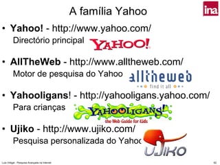 A família Yahoo
• Yahoo! - http://www.yahoo.com/
         Directório principal

• AllTheWeb - http://www.alltheweb.com/
         Motor de pesquisa do Yahoo

• Yahooligans! - http://yahooligans.yahoo.com/
         Para crianças

• Ujiko - http://www.ujiko.com/
         Pesquisa personalizada do Yahoo

Luís Vidigal - Pesquisa Avançada na Internet                     62
 