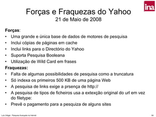 Forças e Fraquezas do Yahoo
                                               21 de Maio de 2008

    Forças:
    • Uma grande e única base de dados de motores de pesquisa
    • Inclui cópias de páginas em cache
    • Inclui links para o Directório do Yahoo
    • Suporta Pesquisa Booleana
    • Utilização de Wild Card em frases
    Fraquezas:
    • Falta de algumas possibilidades de pesquisa como a truncatura
    • Só indexa os primeiros 500 KB de uma página Web
    • A pesquisa de links exige a prsença de http://
    • A pesquisa de tipos de ficheiros usa a extexção original do url em vez
       do filetype:
    • Prevê o pagamento para a pesquiza de alguns sites

Luís Vidigal - Pesquisa Avançada na Internet                                   64
 