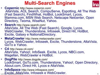 Multi-Search Engines
• Copernic http://www.copernic.com/
   AltaVista, AOL Search, CompuServe, Espotting, All The Web
  (Fast Search), FindWhat, HotBot, LookSmart, Lycos,
  Mamma.com, MSN Web Search, Netscape Netcenter, Open
  Directory, Teoma, WiseNut, Yahoo.
• Search http://www.search.com/
  AltaVista, All The Web (Fast Search), Google, Lycos,
  WebCrawler, Thunderstone, Infoseek, Direct Hit, HotBot,
  Excite, Galaxy e NationalDirectory.
• MetaCrawler http://www.metacrawler.com/
  Lycos, WebCrawler, Infoseek, Excite, Thunderstone, AltaVista,
  GoTo e Yahoo.
• C4 http://www.c4.com/
  AltaVista, Yahoo!, InfoSeek. Excite, Lycos, NBCi.com,
  Magellan, WebCrawler e HotBot.
• DogPile http://www.dogpile.com/
  LookSmart, GoTo.com, Thunderstone, Yahoo!, Open Directory,
  About.com, Direct Hit, Lycos e AltaVista.
• InfoSpace http://www.infospace.com/
  Excite, AltaVista, Infoseek e WebCrawler.
Luís Vidigal - Pesquisa Avançada na Internet                          75
 
