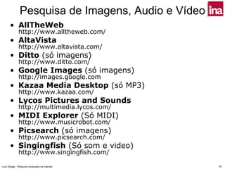 Pesquisa de Imagens, Audio e Vídeo
      • AllTheWeb
              http://www.alltheweb.com/
      • AltaVista
              http://www.altavista.com/
      • Ditto (só imagens)
              http://www.ditto.com/
      • Google Images (só imagens)
              http://images.google.com
      • Kazaa Media Desktop (só MP3)
              http://www.kazaa.com/
      • Lycos Pictures and Sounds
              http://multimedia.lycos.com/
      • MIDI Explorer (Só MIDI)
              http://www.musicrobot.com/
      • Picsearch (só imagens)
              http://www.picsearch.com/
      • Singingfish (Só som e video)
              http://www.singingfish.com/

Luís Vidigal - Pesquisa Avançada na Internet        79
 