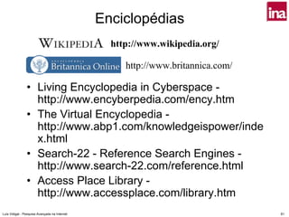 Enciclopédias
                                                 http://www.wikipedia.org/

                                                    http://www.britannica.com/

                • Living Encyclopedia in Cyberspace -
                  http://www.encyberpedia.com/ency.htm
                • The Virtual Encyclopedia -
                  http://www.abp1.com/knowledgeispower/inde
                  x.html
                • Search-22 - Reference Search Engines -
                  http://www.search-22.com/reference.html
                • Access Place Library -
                  http://www.accessplace.com/library.htm
Luís Vidigal - Pesquisa Avançada na Internet                                     81
 