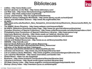 Bibliotecas
•      LibDex - http://www.libdex.com/
•      School Libraries on the Web - http://www.sldirectory.com/
•      Lib Web Cats - http://www.librarytechnology.org/libwebcats/
•      Libweb - http://lists.webjunction.org/libweb/
•      Lii.org: Librarianship - http://lii.org/search/file/libraries
•      National Library Catalogues Worldwide - http://www.library.uq.edu.au/ssah/jeast/
•      Library and Information Science - http://www.ifla.org/II/natlibs.htm
•      ALiNUS -
       http://www.snhu.edu/Southern_New_Hampshire_University/Library/Electronic_Resources/ALiNUS_Ho
       me.html
•      The WWW Library Directory - http://www.webpan.com/msauers/libdir/
•      NLS/BPH: Reference Directories Index Page - http://www.loc.gov/nls/reference/directories/
•      Canadian Directory of Special Collections - http://www.collectionscanada.ca/collectionsp/index-e.html
•      Philadelphia Area Consortium of Special Collections Libraries - http://www.pacscl.org/
•      Veterinary Medicine Libraries - http://duke.usask.ca/~ladd/vet_libraries.html
•      UNESCO Libraries Portal - http://www.unesco.org/webworld/portal_bib/Libraries/
•      LibraryBug - http://www.librarybug.org
•      Library and Related Resources - http://www.ex.ac.uk/library/wwwlibs.html
•      ISBNDB - http://isbndb.com/
•      Internet Quick Reference Shelf: Library Resources -
       http://www.indiana.edu/~librcsd/internet/Library_Resources/
•      Libraries of the World and their Catalogues -
       http://www.sylviamilne.btinternet.co.uk/plucked/libcats.htm
•      Libraries and Archives - http://www.uky.edu/Subject/libraries.html
•      List of Judaica Library Websites - http://www.angelfire.com/on2/smbergson/jlibraries.htm
•      Law Libraries Worldwide - http://www.chanrobles.com/lawlib1.htm
•      Global Reach - https://cs.ala.org/global/
•      Bookwire - http://www.bookwire.com/bookwire/libraries/libraries.html
•      Libraries & Archives - http://book-smith.tripod.com/bml-libraries.html
•      US State Library Links - http://www.angelfire.com/ks/windshipgenhelp/statelib.html
•      Bishop Library Index - http://members.lycos.co.uk/kbishoplib/
Luís Vidigal - Pesquisa Avançada na Internet                                                             83
 