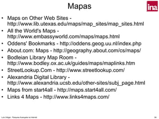 Mapas
• Maps on Other Web Sites -
  http://www.lib.utexas.edu/maps/map_sites/map_sites.html
• All the World's Maps -
  http://www.embassyworld.com/maps/maps.html
• Oddens' Bookmarks - http://oddens.geog.uu.nl/index.php
• About.com: Maps - http://geography.about.com/cs/maps/
• Bodleian Library Map Room -
  http://www.bodley.ox.ac.uk/guides/maps/maplinks.htm
• StreetLookup.Com - http://www.streetlookup.com/
• Alexandria Digital Library -
  http://www.alexandria.ucsb.edu/other-sites/subj_page.html
• Maps from start4all - http://maps.start4all.com/
• Links 4 Maps - http://www.links4maps.com/


Luís Vidigal - Pesquisa Avançada na Internet                  84
 