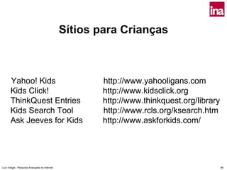 Sítios para Crianças



       Yahoo! Kids                                     http://www.yahooligans.com
       Kids Click!                                     http://www.kidsclick.org
       ThinkQuest Entries                              http://www.thinkquest.org/library
       Kids Search Tool                                http://www.rcls.org/ksearch.htm
       Ask Jeeves for Kids                             http://www.askforkids.com/




Luís Vidigal - Pesquisa Avançada na Internet                                               86
 