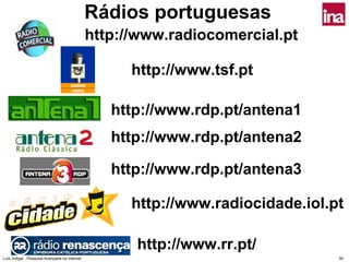Rádios portuguesas
                                               http://www.radiocomercial.pt

                                                     http://www.tsf.pt

                                                  http://www.rdp.pt/antena1
                                                  http://www.rdp.pt/antena2

                                                  http://www.rdp.pt/antena3

                                                     http://www.radiocidade.iol.pt

                                                     http://www.rr.pt/
Luís Vidigal - Pesquisa Avançada na Internet                                     90
 