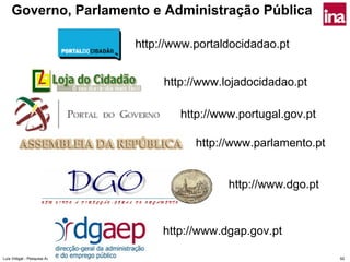 Governo, Parlamento e Administração Pública

                                               http://www.portaldocidadao.pt


                                                    http://www.lojadocidadao.pt

                                                       http://www.portugal.gov.pt

                                                          http://www.parlamento.pt


                                                                http://www.dgo.pt


                                                    http://www.dgap.gov.pt

Luís Vidigal - Pesquisa Avançada na Internet                                         92
 