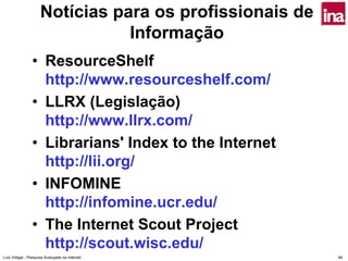 Notícias para os profissionais de
                               Informação
                • ResourceShelf
                  http://www.resourceshelf.com/
                • LLRX (Legislação)
                  http://www.llrx.com/
                • Librarians' Index to the Internet
                  http://lii.org/
                • INFOMINE
                  http://infomine.ucr.edu/
                • The Internet Scout Project
                  http://scout.wisc.edu/
Luís Vidigal - Pesquisa Avançada na Internet            94
 