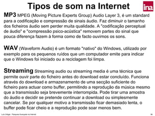 Tipos de som na Internet
   MP3 MPEG (Moving Picture Experts Group) Audio Layer 3, é um standard
   para a codificação e compressão de sinais áudio. Faz diminuir o tamanho
   dos ficheiros áudio sem perder muita qualidade. A "codificação perceptual
   de áudio" e "compressão psico-acústica" removem partes do sinal que
   pouca diferença fazem à forma como de facto ouvimos os sons.

   WAV (Waveform Audio) é um formato "nativo" do Windows, utilizado por
   exemplo para os pequenos ruídos que um computador emite para indicar
   que o Windows foi iniciado ou a reciclagem foi limpa.

   Streaming Streaming audio ou streaming media é uma técnica que
   permite ouvir parte do ficheiro antes do download estar concluído. Funciona
   através do download e armazenamento de uma secção suficiente do
   ficheiro para actuar como buffer, permitindo a reprodução da música mesmo
   que a transmissão seja brevemente interrompida. Pode tirar uma amostra
   do áudio e decidir se pretende continuar a download ou simplesmente
   cancelar. Se por qualquer motivo a transmissão ficar demasiado lenta, o
   buffer pode ficar cheio e a reprodução pode soar menos bem.
Luís Vidigal - Pesquisa Avançada na Internet                                     96
 