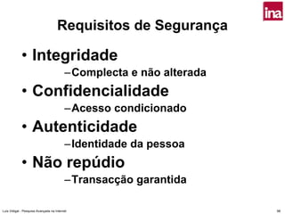 Requisitos de Segurança

             • Integridade
                                          –Complecta e não alterada
             • Confidencialidade
                                          –Acesso condicionado
             • Autenticidade
                                          –Identidade da pessoa
             • Não repúdio
                                          –Transacção garantida

Luís Vidigal - Pesquisa Avançada na Internet                          98
 