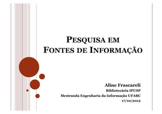 PESQUISA EM
FONTES DE INFORMAÇÃO
Aline Frascareli
Bibliotecária IPUSP
Mestranda Engenharia da Informação UFABC
17/10/2012
 