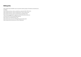 Bibliografia:
http://www.dw.de/1883-nasce-arquiteto-walter-gropius-fundador-da-bauhaus/a-
3518662
http://www.bauhaus-dessau.de/dessau-period-1925-1932.html
http://www.bauhaus-dessau.de/bauhaus-1919-19333.html
http://www.bauhaus-dessau.de/bauhaus-buildings.html
http://www.guggenheim.org/new-york/collections/collection-
online/artists/1515/Vasily%20Kandinsky
http://www.wassilykandinsky.net/
http://educacao.uol.com.br/biografias/paul-klee.jhtm
http://www.pintoresfamosos.com.br/?pg=klee
 