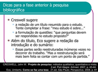 Dicas para a fase anterior à pesquisa bibliográfica Creswell sugere a redação de um título resumido para o estudo. Tente completar a frase: “meu estudo é sobre...” a formulação de questões: “que perguntas devem ser respondidas no estudo proposto?” Além do título, Eco sugere a redação da introdução e do sumário: Essas partes serão reestruturadas inúmeras vezes no decorrer do trabalho. “Mas a reestruturação será mais bem feita se contar com um ponto de partida.” CRESWELL, John W.  Projeto de pesquisa : métodos qualitativo, quantitativo e misto. 2.ed. Port Alegre: Artmed, 2007. p. 43-44.  Eco, Umberto.  Como se faz uma tese .  21.ed. São Paulo: Perspectiva, 2008. p. 81 