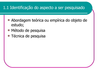 1.1 Identificação do aspecto a ser pesquisado Abordagem teórica ou empírica do objeto de estudo; Método de pesquisa Técnica de pesquisa 