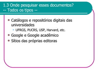 1.3 Onde pesquisar esses documentos? -- Todos os tipos -- Catálogos e repositórios digitais das universidades UFRGS, PUCRS, USP, Harvard, etc. Google e Google acadêmico Sítios das próprias editoras 